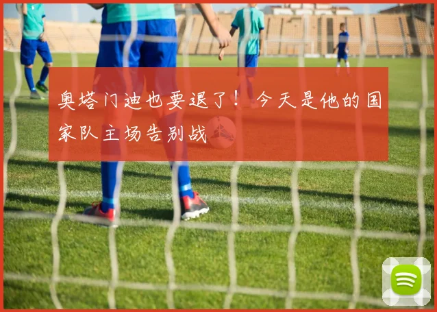 奥塔门迪也要退了！今天是他的国家队主场告别战