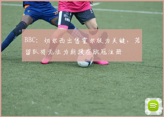 BBC：切尔西出售霍尔极为关键，若留队将无法为新援在欧冠注册