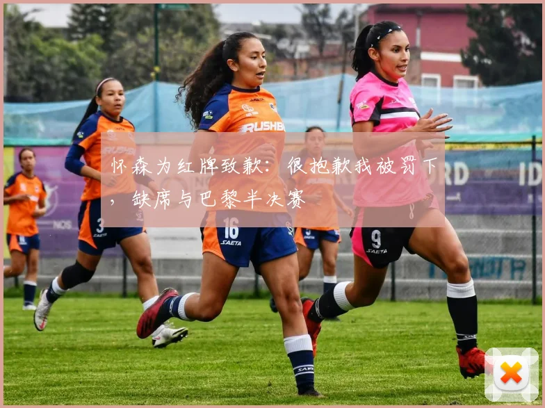 怀森为红牌致歉：很抱歉我被罚下，缺席与巴黎半决赛